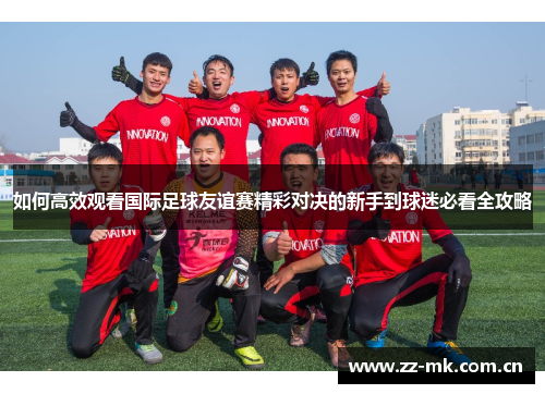 如何高效观看国际足球友谊赛精彩对决的新手到球迷必看全攻略 如何高效观看国际足球友谊赛精彩对决的新手到球迷必看全攻略