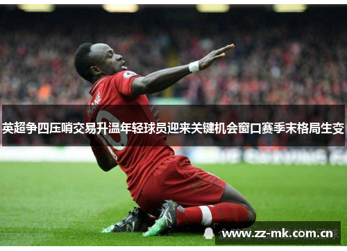 英超争四压哨交易升温年轻球员迎来关键机会窗口赛季末格局生变